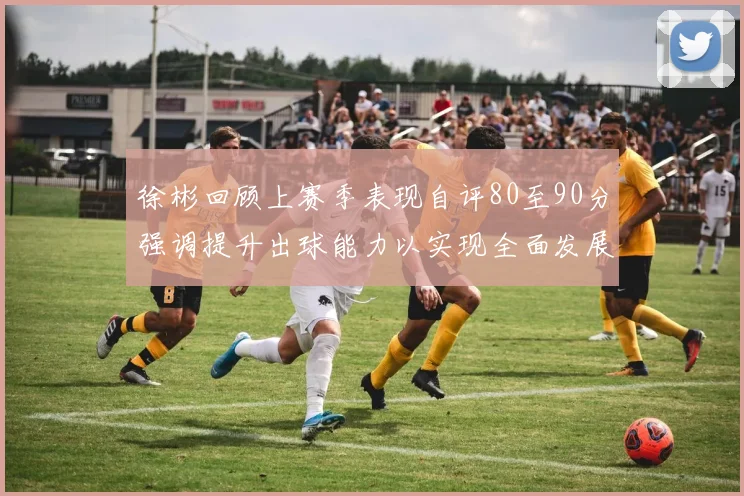 徐彬回顾上赛季表现自评80至90分强调提升出球能力以实现全面发展