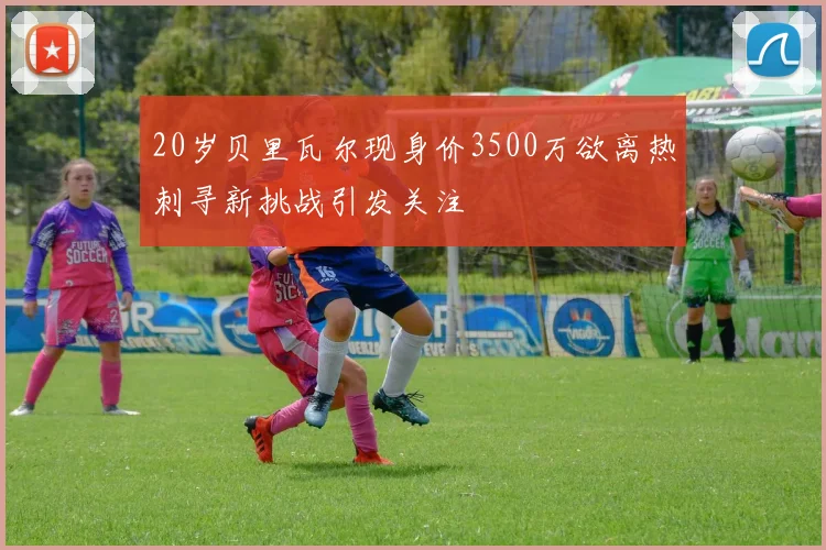 20岁贝里瓦尔现身价3500万欲离热刺寻新挑战引发关注