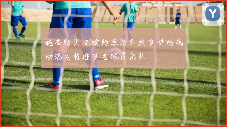 施洛特贝克续约悬念引发多特防线动荡或将迎多名球员离队