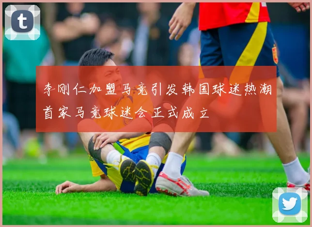 李刚仁加盟马竞引发韩国球迷热潮首家马竞球迷会正式成立