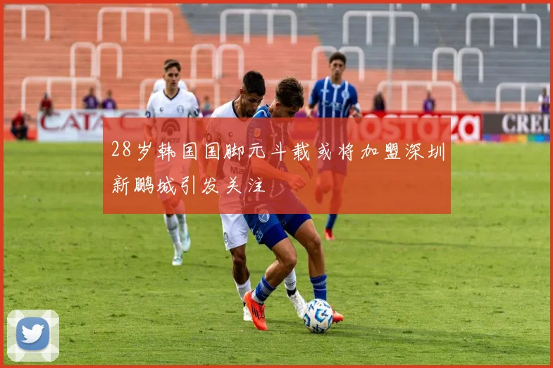28岁韩国国脚元斗载或将加盟深圳新鹏城引发关注