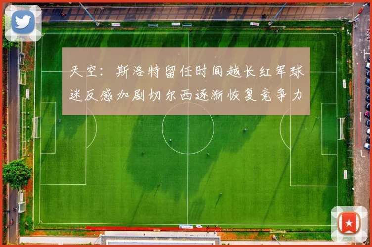 天空：斯洛特留任时间越长红军球迷反感加剧切尔西逐渐恢复竞争力
