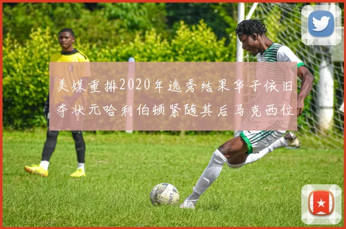 美媒重排2020年选秀结果华子依旧夺状元哈利伯顿紧随其后马克西位列探花