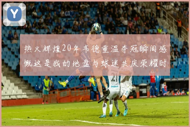 热火辉煌20年韦德重温夺冠瞬间感慨这是我的地盘与球迷共庆荣耀时刻