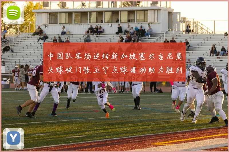 中国队客场逆转新加坡塞尔吉尼奥头球破门张玉宁点球建功助力胜利