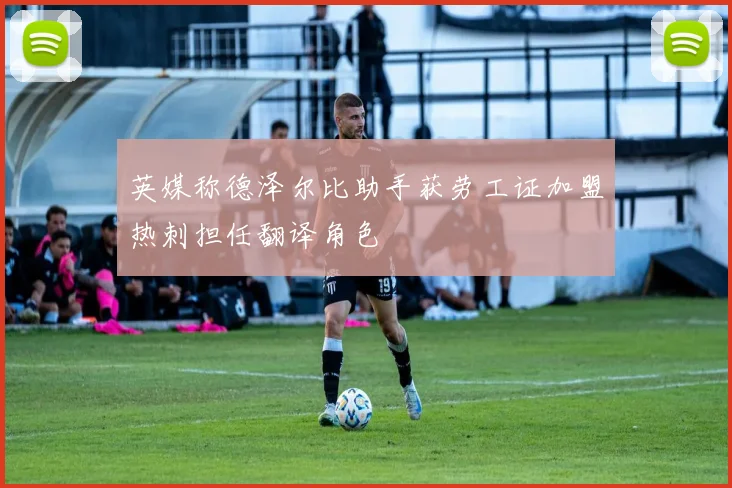 英媒称德泽尔比助手获劳工证加盟热刺担任翻译角色