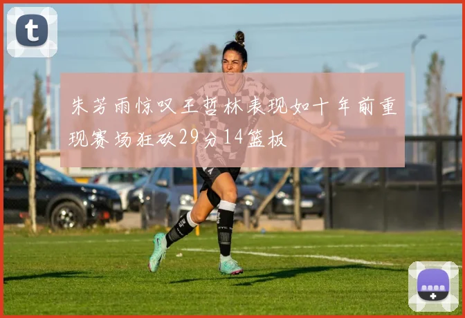 朱芳雨惊叹王哲林表现如十年前重现赛场狂砍29分14篮板