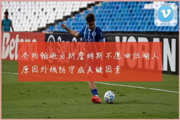 乔约翰逊分析詹姆斯不愿回归湖人原因外线防守成关键因素