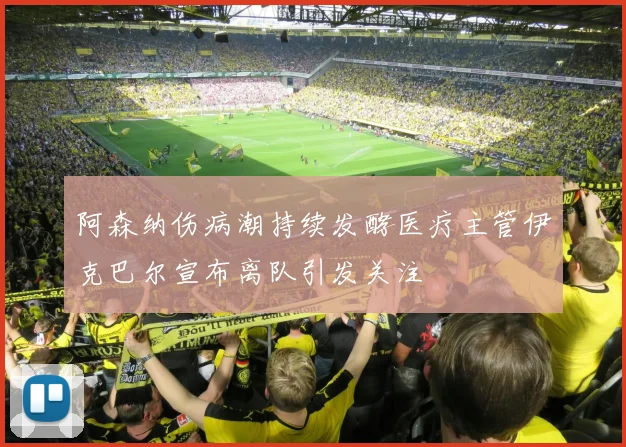 阿森纳伤病潮持续发酵医疗主管伊克巴尔宣布离队引发关注
