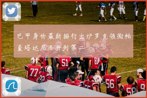 巴甲身价最新排行出炉罗克领衔帕奎塔达尼洛并列第二