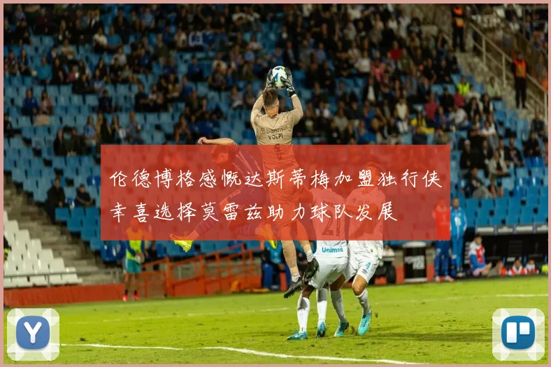 伦德博格感慨达斯蒂梅加盟独行侠幸喜选择莫雷兹助力球队发展