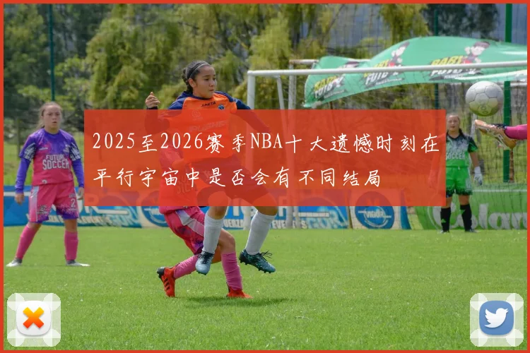 2025至2026赛季NBA十大遗憾时刻在平行宇宙中是否会有不同结局