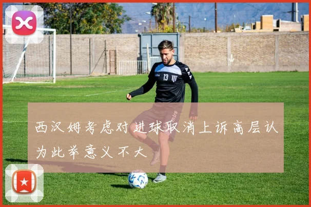 西汉姆考虑对进球取消上诉高层认为此举意义不大