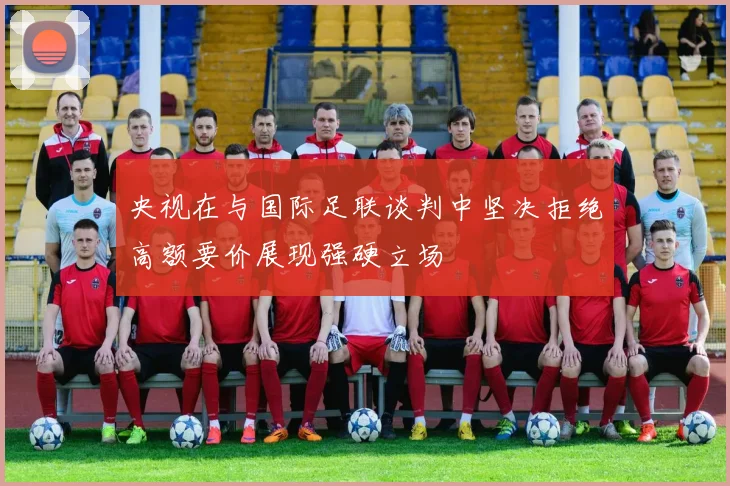 央视在与国际足联谈判中坚决拒绝高额要价展现强硬立场