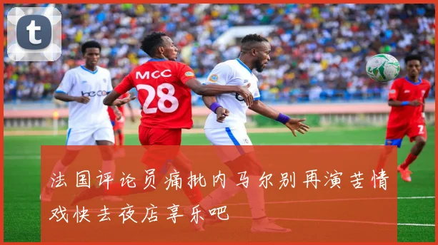 法国评论员痛批内马尔别再演苦情戏快去夜店享乐吧
