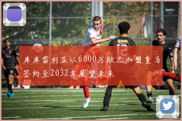 库库雷利亚以6000万欧元加盟皇马签约至2032年展望未来