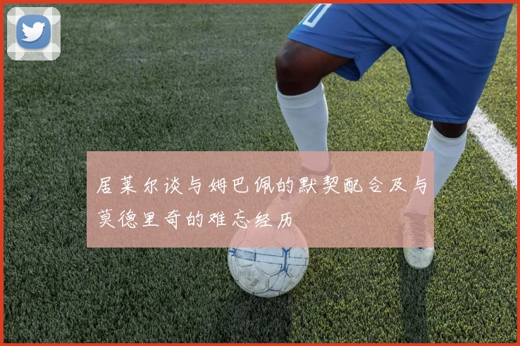 居莱尔谈与姆巴佩的默契配合及与莫德里奇的难忘经历