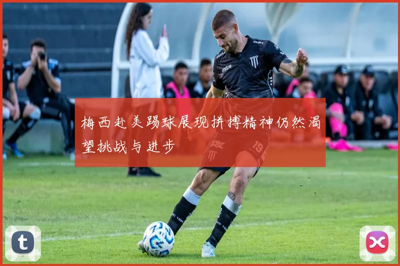 梅西赴美踢球展现拼搏精神仍然渴望挑战与进步